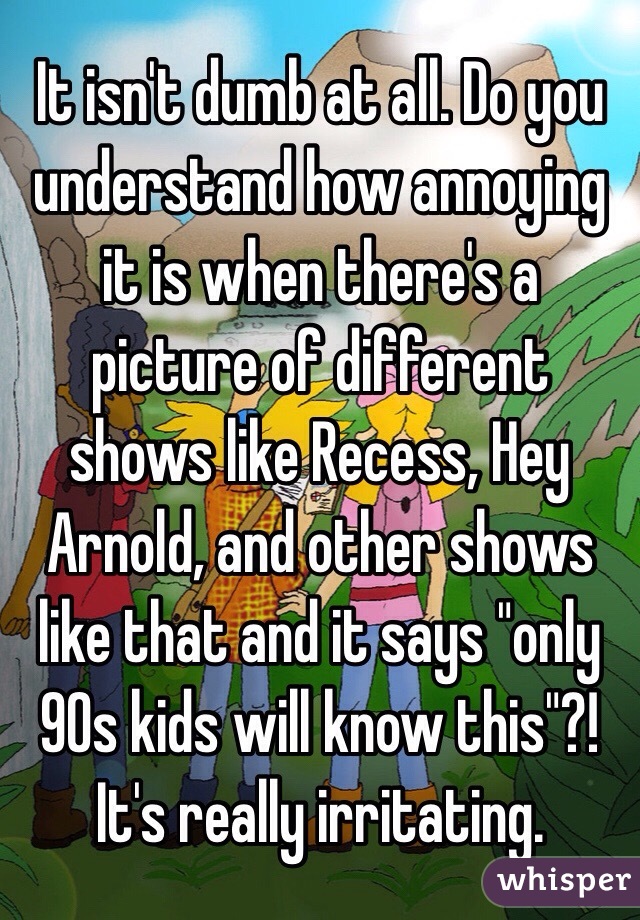 It isn't dumb at all. Do you understand how annoying it is when there's a picture of different shows like Recess, Hey Arnold, and other shows like that and it says "only 90s kids will know this"?! It's really irritating. 