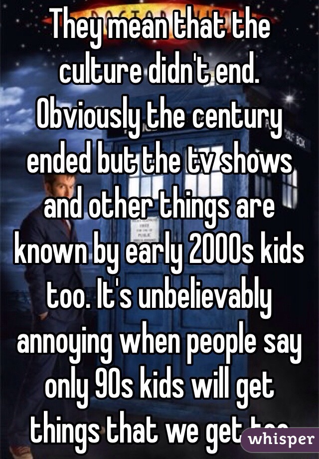 They mean that the culture didn't end. Obviously the century ended but the tv shows and other things are known by early 2000s kids too. It's unbelievably annoying when people say only 90s kids will get things that we get too