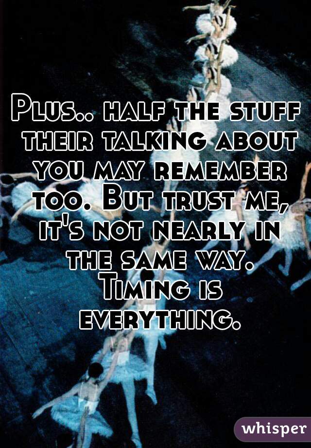 Plus.. half the stuff their talking about you may remember too. But trust me, it's not nearly in the same way. Timing is everything.