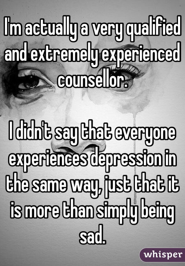 I'm actually a very qualified and extremely experienced counsellor. 

I didn't say that everyone experiences depression in the same way, just that it is more than simply being sad.