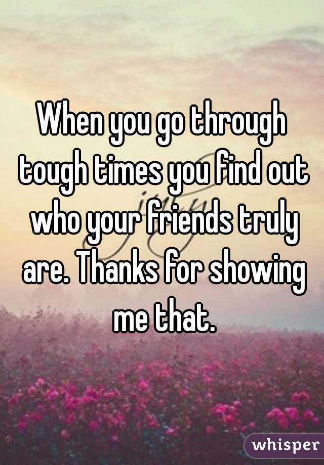 When you go through tough times you find out who your friends truly are. Thanks for showing me that.