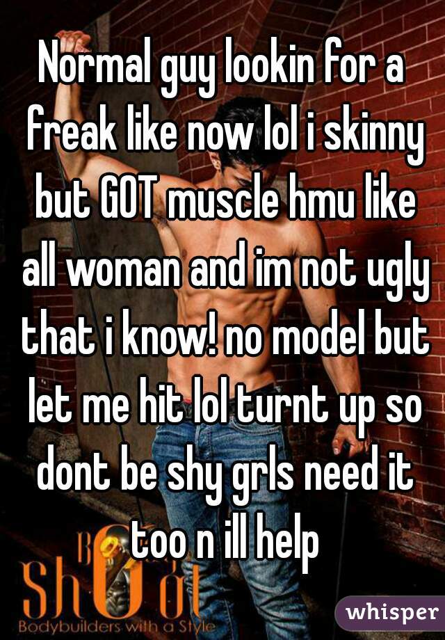 Normal guy lookin for a freak like now lol i skinny but GOT muscle hmu like all woman and im not ugly that i know! no model but let me hit lol turnt up so dont be shy grls need it too n ill help
