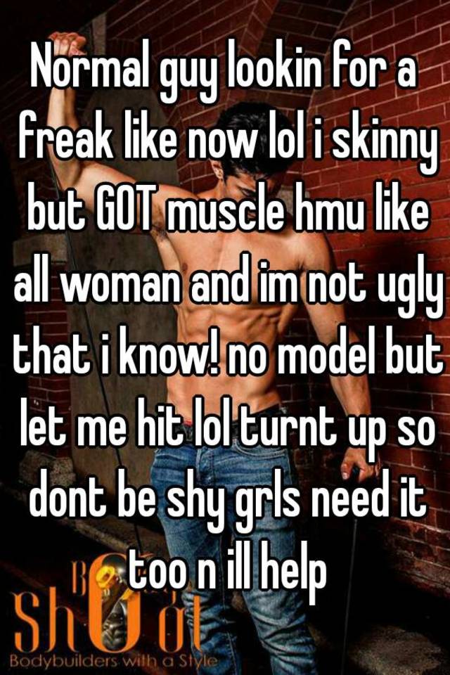 Normal guy lookin for a freak like now lol i skinny but GOT muscle hmu like all woman and im not ugly that i know! no model but let me hit lol turnt up so dont be shy grls need it too n ill help
