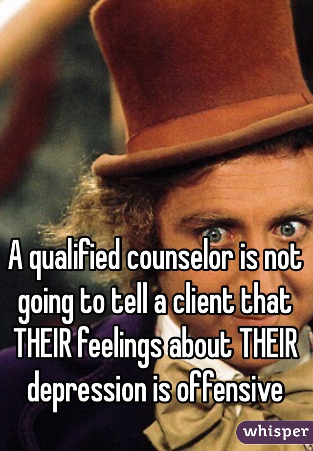 A qualified counselor is not going to tell a client that THEIR feelings about THEIR depression is offensive
