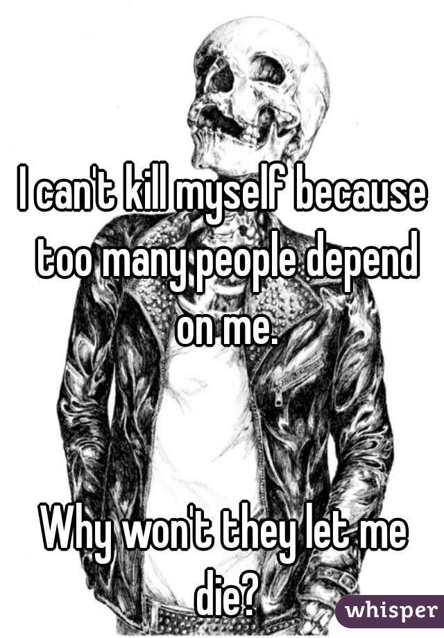 I can't kill myself because too many people depend on me.


Why won't they let me die?