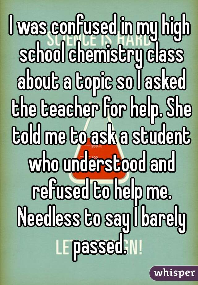 I was confused in my high school chemistry class about a topic so I asked the teacher for help. She told me to ask a student who understood and refused to help me. Needless to say I barely passed. 