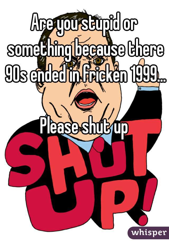 Are you stupid or something because there 90s ended in fricken 1999... 
Please shut up