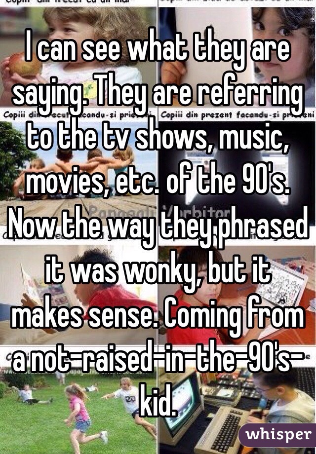 I can see what they are saying. They are referring to the tv shows, music, movies, etc. of the 90's. Now the way they phrased it was wonky, but it makes sense. Coming from a not-raised-in-the-90's-kid. 