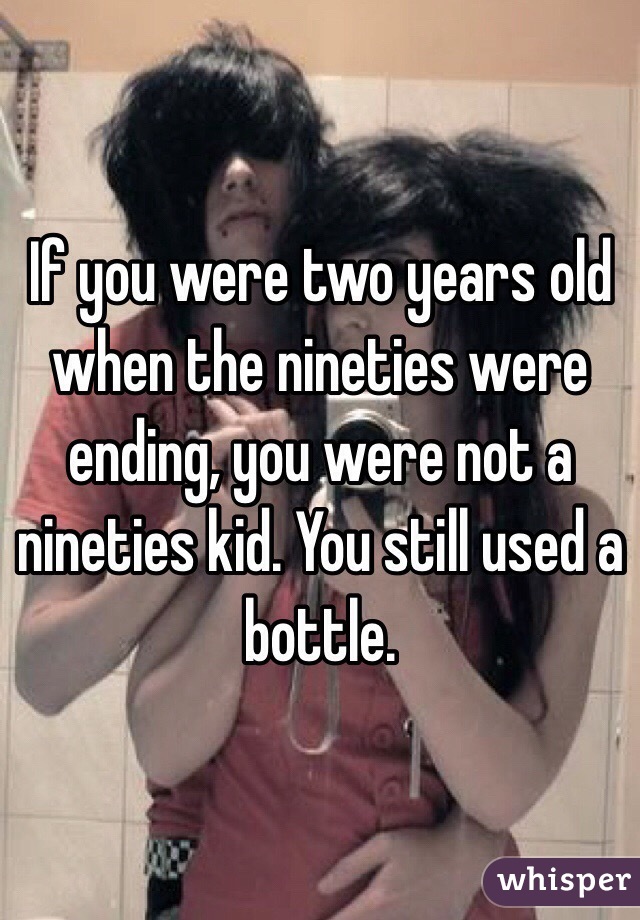 If you were two years old when the nineties were ending, you were not a nineties kid. You still used a bottle.