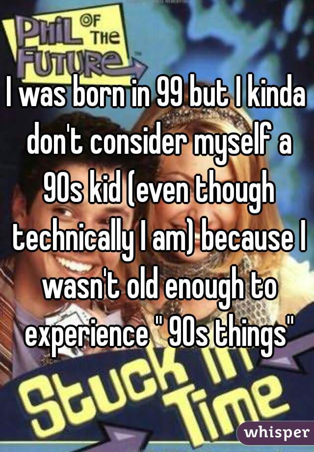 I was born in 99 but I kinda don't consider myself a 90s kid (even though technically I am) because I wasn't old enough to experience " 90s things"