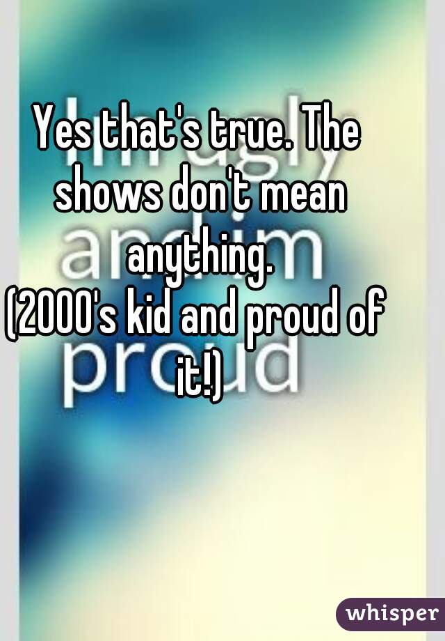 Yes that's true. The shows don't mean anything.
(2000's kid and proud of it!)