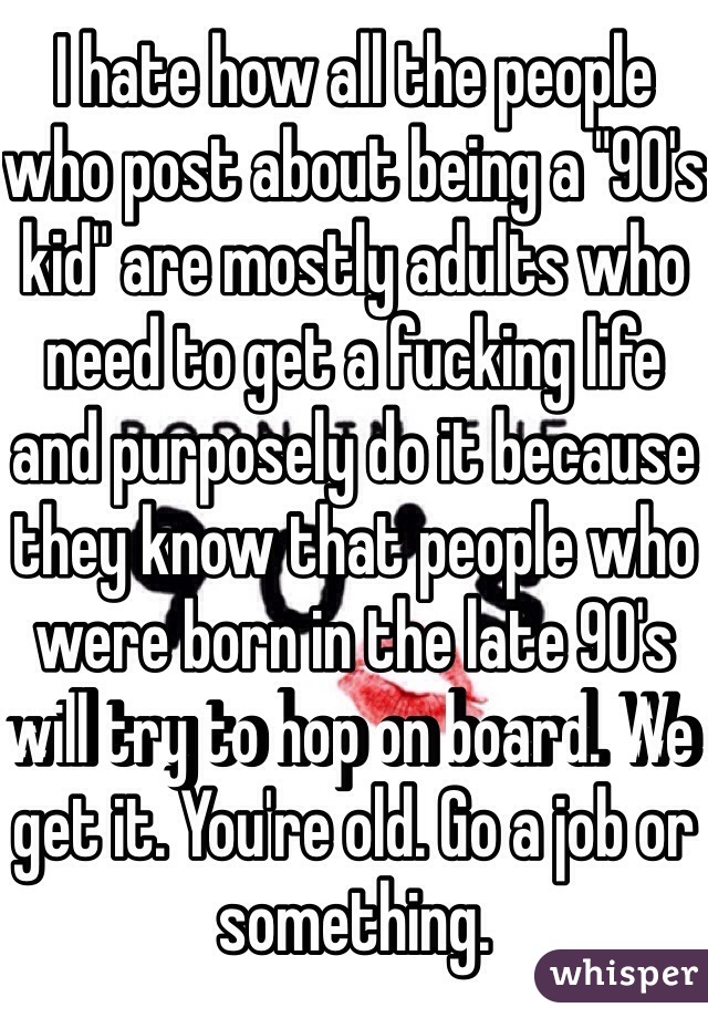 I hate how all the people who post about being a "90's kid" are mostly adults who need to get a fucking life and purposely do it because they know that people who were born in the late 90's will try to hop on board. We get it. You're old. Go a job or something. 