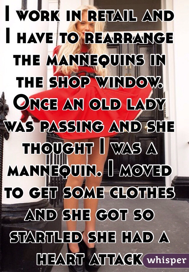 I work in retail and I have to rearrange the mannequins in the shop window. Once an old lady was passing and she thought I was a mannequin. I moved to get some clothes and she got so startled she had a heart attack