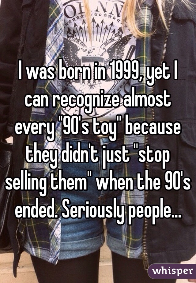 I was born in 1999, yet I can recognize almost every "90's toy" because they didn't just "stop selling them" when the 90's ended. Seriously people...