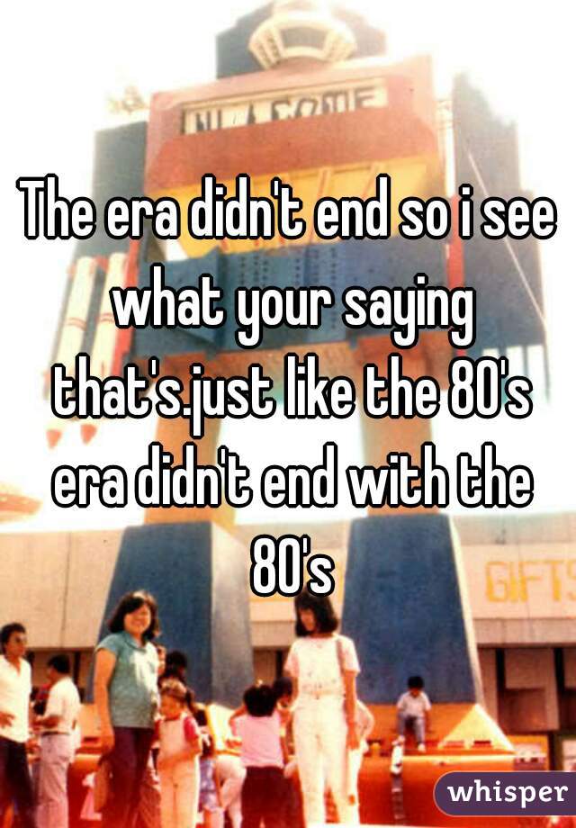 The era didn't end so i see what your saying that's.just like the 80's era didn't end with the 80's