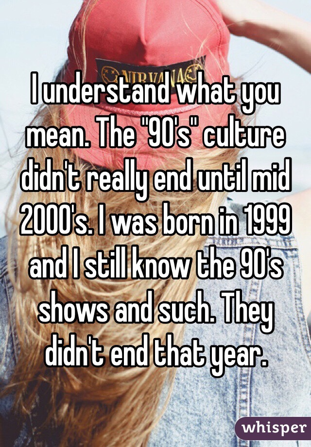 I understand what you mean. The "90's" culture didn't really end until mid 2000's. I was born in 1999 and I still know the 90's shows and such. They didn't end that year. 