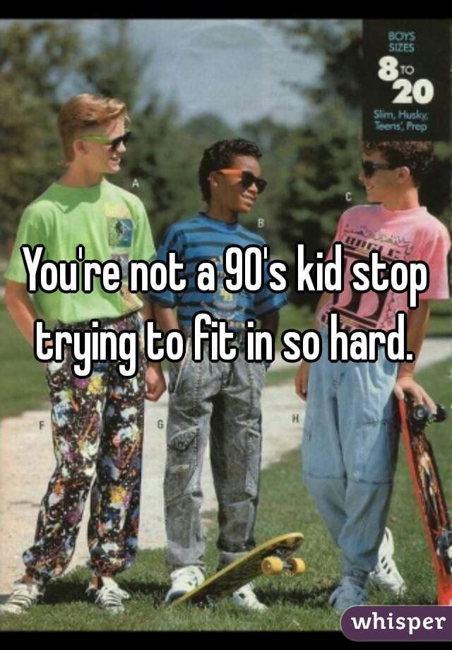 You're not a 90's kid stop trying to fit in so hard. 