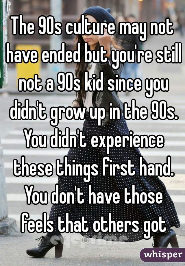 The 90s culture may not have ended but you're still not a 90s kid since you didn't grow up in the 90s. You didn't experience these things first hand. You don't have those feels that others got