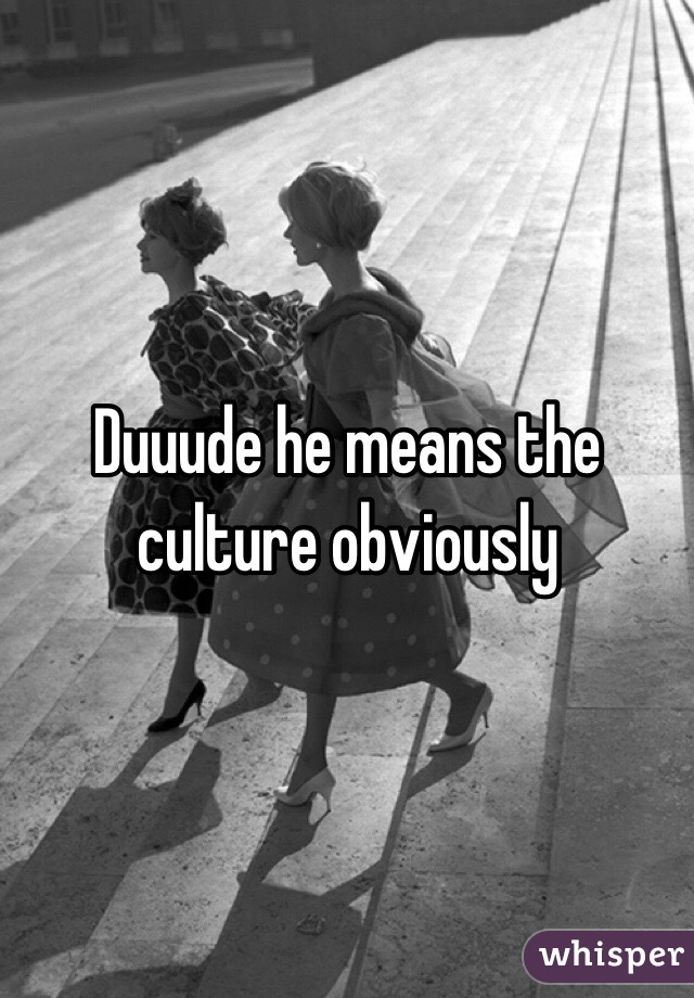 Duuude he means the culture obviously 