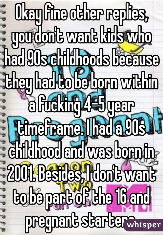 Okay fine other replies, you don't want kids who had 90s childhoods because they had to be born within a fucking 4-5 year timeframe. I had a 90s childhood and was born in 2001. Besides, I don't want to be part of the 16 and pregnant starters. 