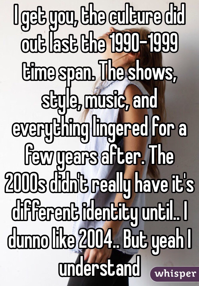 I get you, the culture did out last the 1990-1999 time span. The shows, style, music, and everything lingered for a few years after. The 2000s didn't really have it's different identity until.. I dunno like 2004.. But yeah I understand