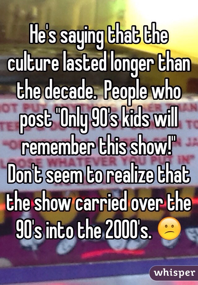 He's saying that the culture lasted longer than the decade.  People who post "Only 90's kids will remember this show!" Don't seem to realize that the show carried over the 90's into the 2000's. 😕