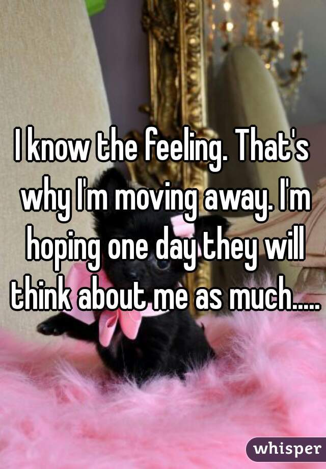 I know the feeling. That's why I'm moving away. I'm hoping one day they will think about me as much.....