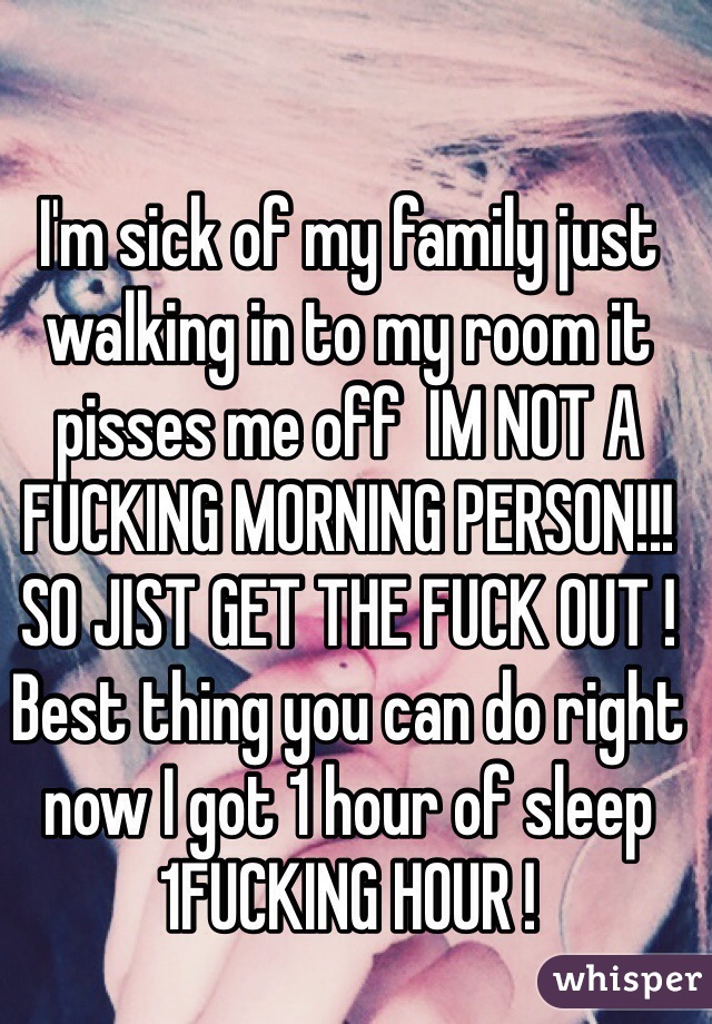 I'm sick of my family just walking in to my room it pisses me off  IM NOT A FUCKING MORNING PERSON!!! SO JIST GET THE FUCK OUT ! Best thing you can do right now I got 1 hour of sleep 1FUCKING HOUR ! 