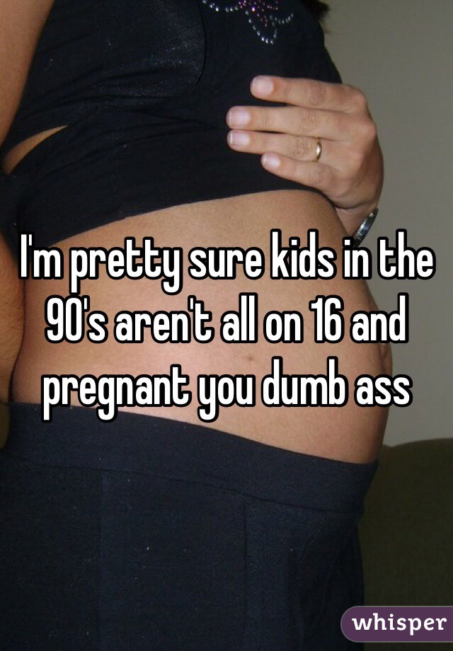 I'm pretty sure kids in the 90's aren't all on 16 and pregnant you dumb ass