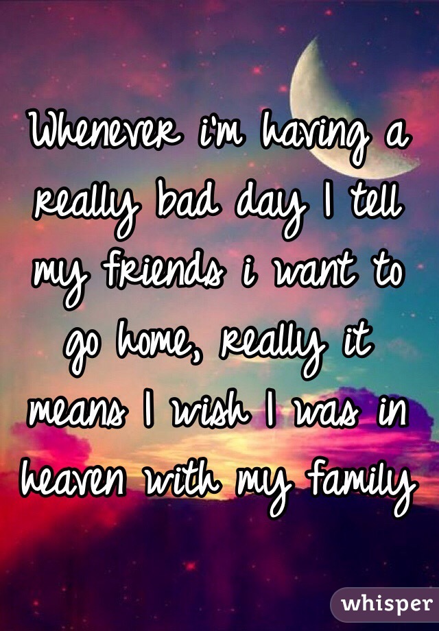 Whenever i'm having a really bad day I tell my friends i want to go home, really it means I wish I was in heaven with my family