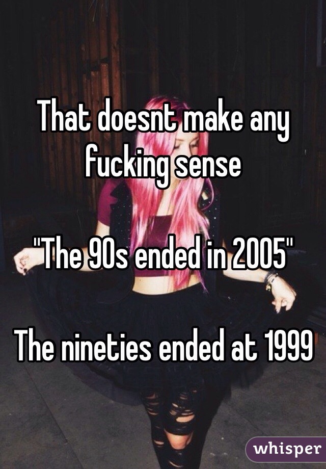 That doesnt make any fucking sense 

"The 90s ended in 2005"

The nineties ended at 1999