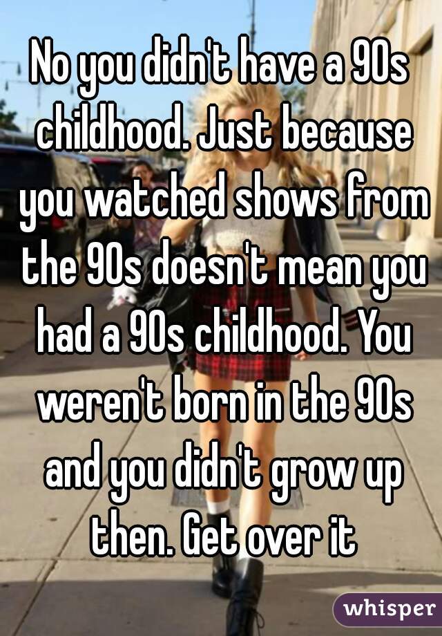 No you didn't have a 90s childhood. Just because you watched shows from the 90s doesn't mean you had a 90s childhood. You weren't born in the 90s and you didn't grow up then. Get over it