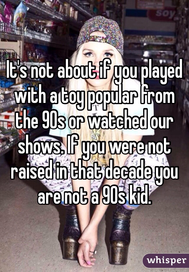 It's not about if you played with a toy popular from the 90s or watched our shows. If you were not raised in that decade you are not a 90s kid. 