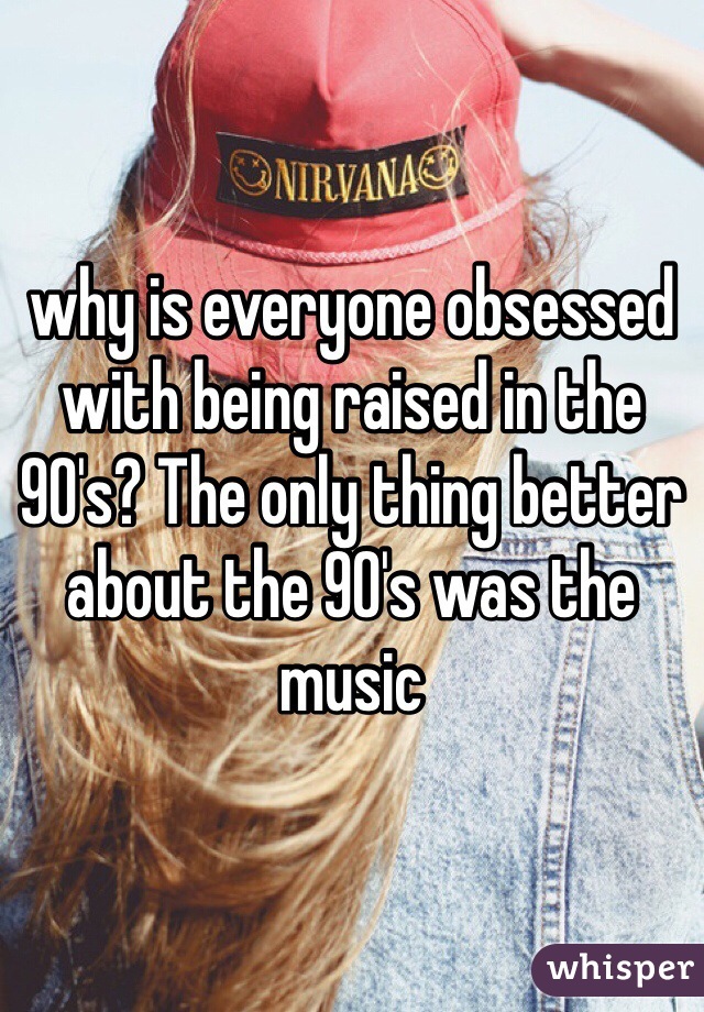 why is everyone obsessed with being raised in the 90's? The only thing better about the 90's was the music