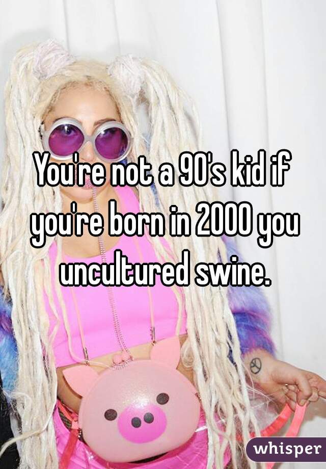 You're not a 90's kid if you're born in 2000 you uncultured swine.