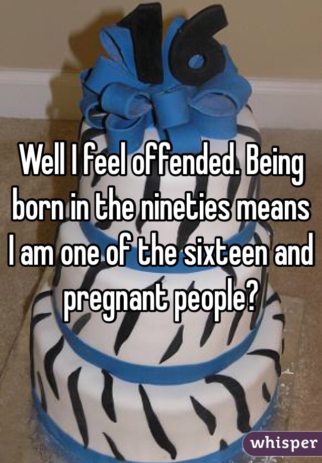 Well I feel offended. Being born in the nineties means I am one of the sixteen and pregnant people?  