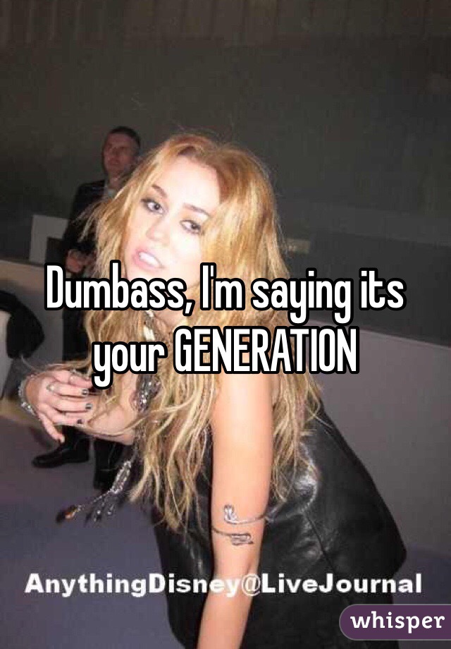 Dumbass, I'm saying its your GENERATION