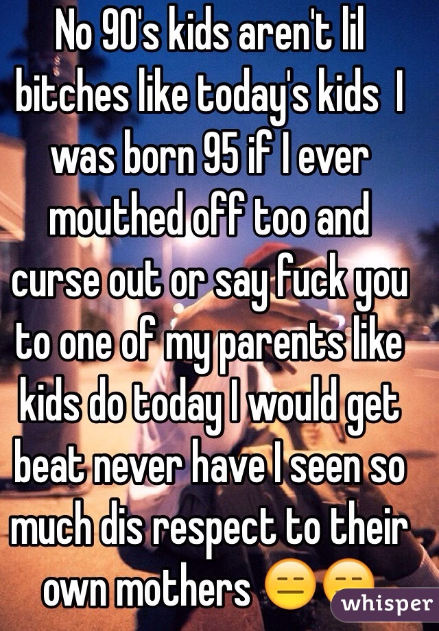 No 90's kids aren't lil bitches like today's kids  I was born 95 if I ever mouthed off too and curse out or say fuck you to one of my parents like kids do today I would get beat never have I seen so much dis respect to their own mothers 😑😑