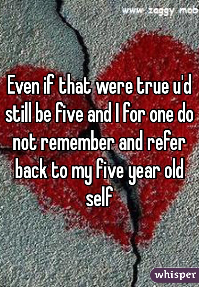 Even if that were true u'd still be five and I for one do not remember and refer back to my five year old self