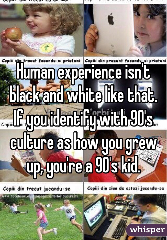 Human experience isn't black and white like that. If you identify with 90's culture as how you grew up, you're a 90's kid.