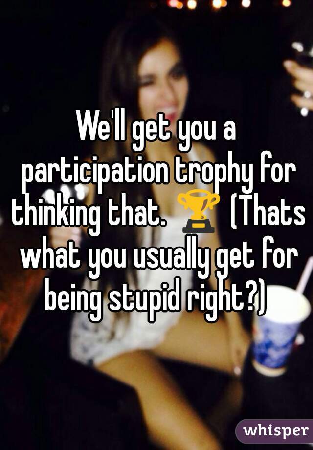 We'll get you a participation trophy for thinking that. 🏆 (Thats what you usually get for being stupid right?) 