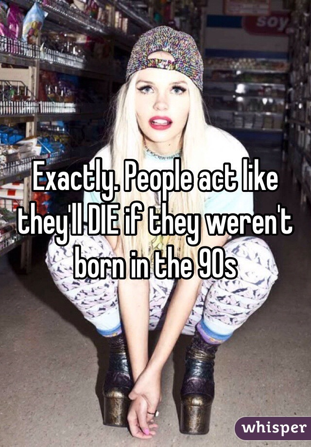 Exactly. People act like they'll DIE if they weren't born in the 90s