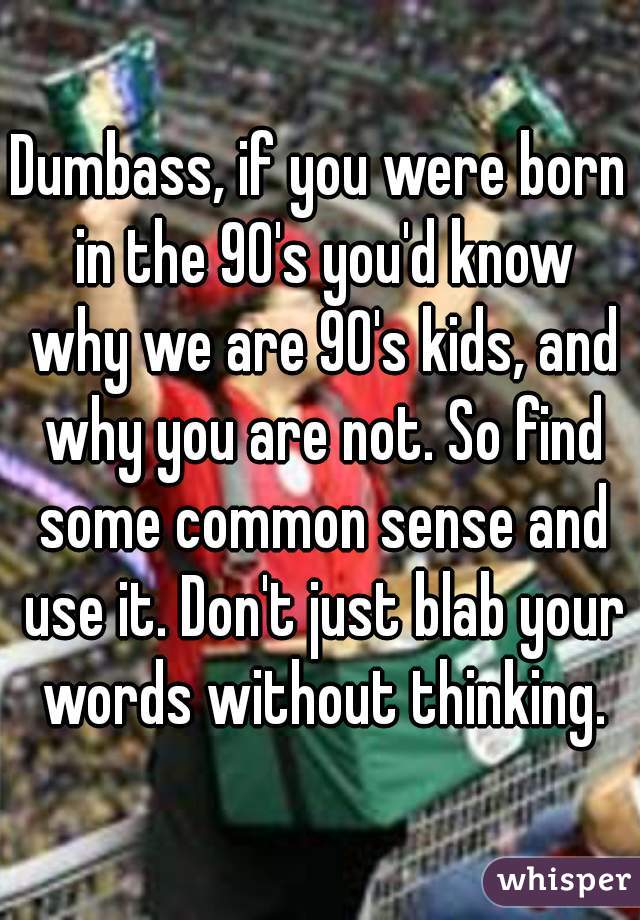 Dumbass, if you were born in the 90's you'd know why we are 90's kids, and why you are not. So find some common sense and use it. Don't just blab your words without thinking.