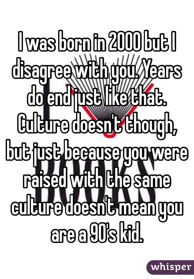 I was born in 2000 but I disagree with you. Years do end just like that. Culture doesn't though, but just because you were raised with the same culture doesn't mean you are a 90's kid. 