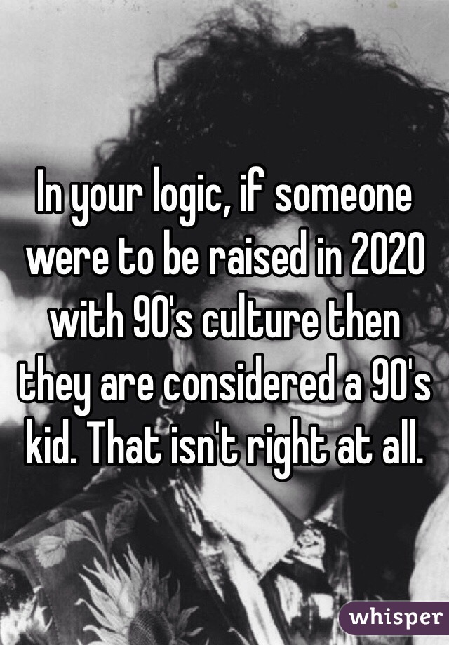 In your logic, if someone were to be raised in 2020 with 90's culture then they are considered a 90's kid. That isn't right at all.