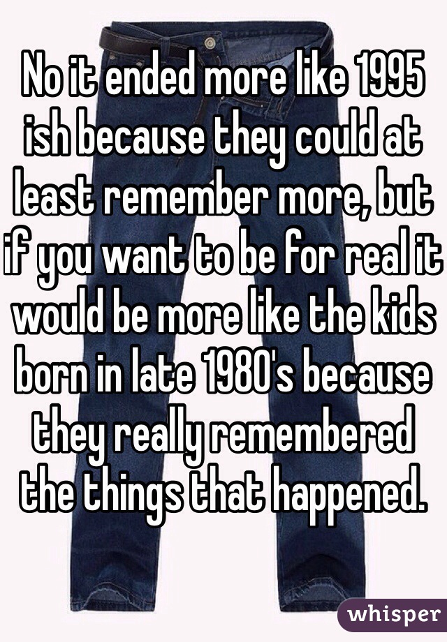 No it ended more like 1995 ish because they could at least remember more, but if you want to be for real it would be more like the kids born in late 1980's because they really remembered the things that happened.