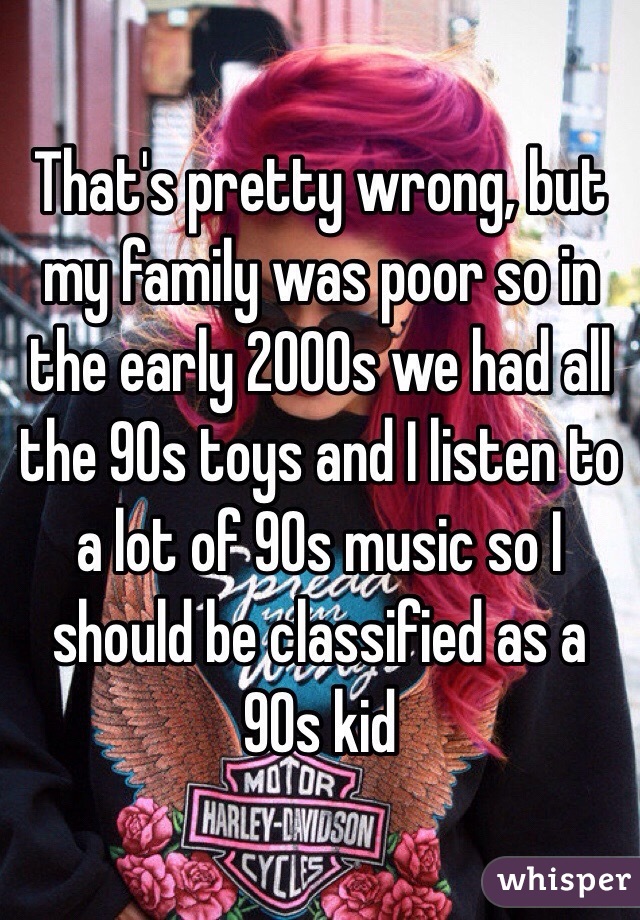 That's pretty wrong, but my family was poor so in the early 2000s we had all the 90s toys and I listen to a lot of 90s music so I should be classified as a 90s kid