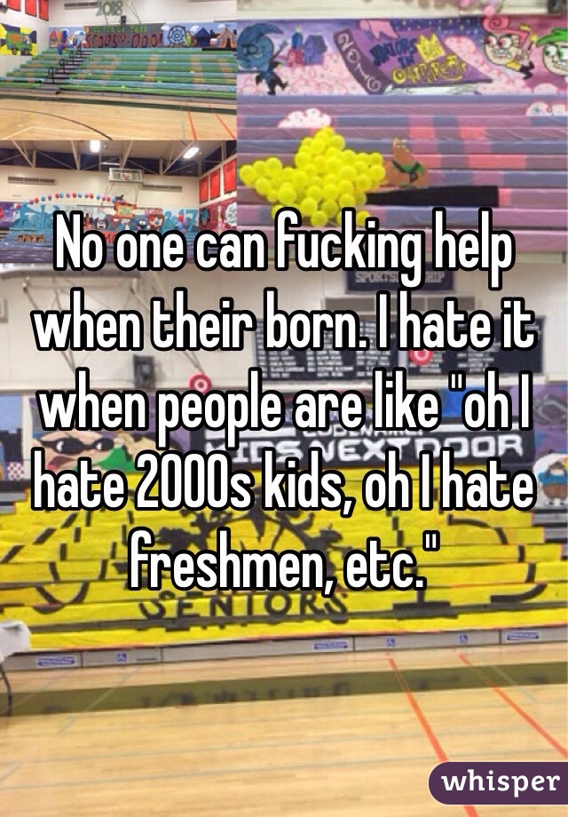 No one can fucking help when their born. I hate it when people are like "oh I hate 2000s kids, oh I hate freshmen, etc." 