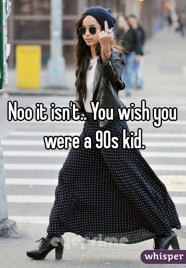 Noo it isn't.. You wish you were a 90s kid.