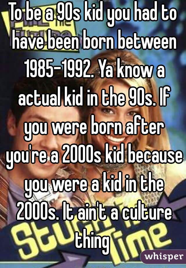 To be a 90s kid you had to have been born between 1985-1992. Ya know a actual kid in the 90s. If you were born after you're a 2000s kid because you were a kid in the 2000s. It ain't a culture thing 